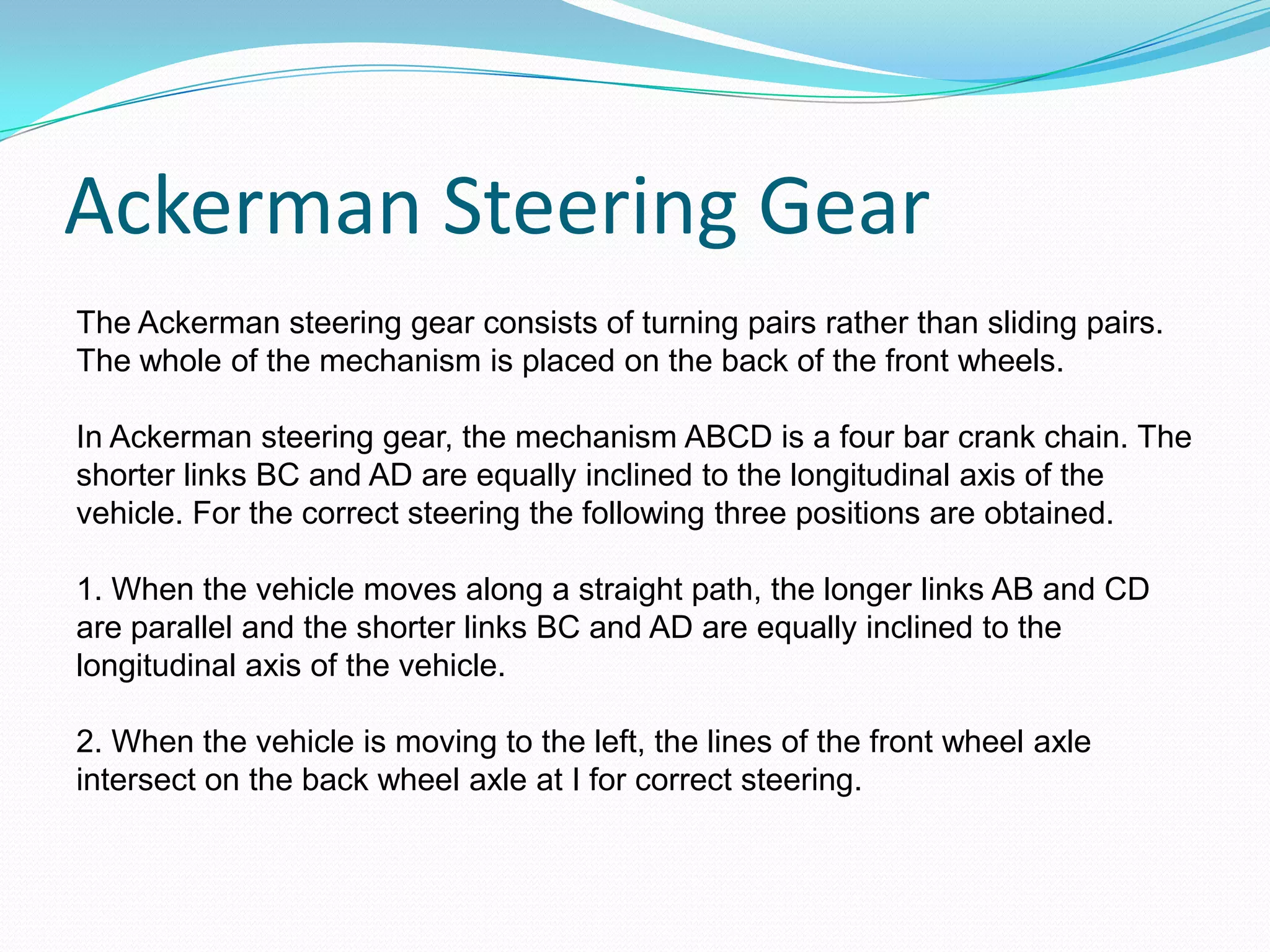 Ackerman Steering Gear
The Ackerman steering gear consists of turning pairs rather than sliding pairs.
The whole of the mechanism is placed on the back of the front wheels.
In Ackerman steering gear, the mechanism ABCD is a four bar crank chain. The
shorter links BC and AD are equally inclined to the longitudinal axis of the
vehicle. For the correct steering the following three positions are obtained.
1. When the vehicle moves along a straight path, the longer links AB and CD
are parallel and the shorter links BC and AD are equally inclined to the
longitudinal axis of the vehicle.
2. When the vehicle is moving to the left, the lines of the front wheel axle
intersect on the back wheel axle at I for correct steering.
 