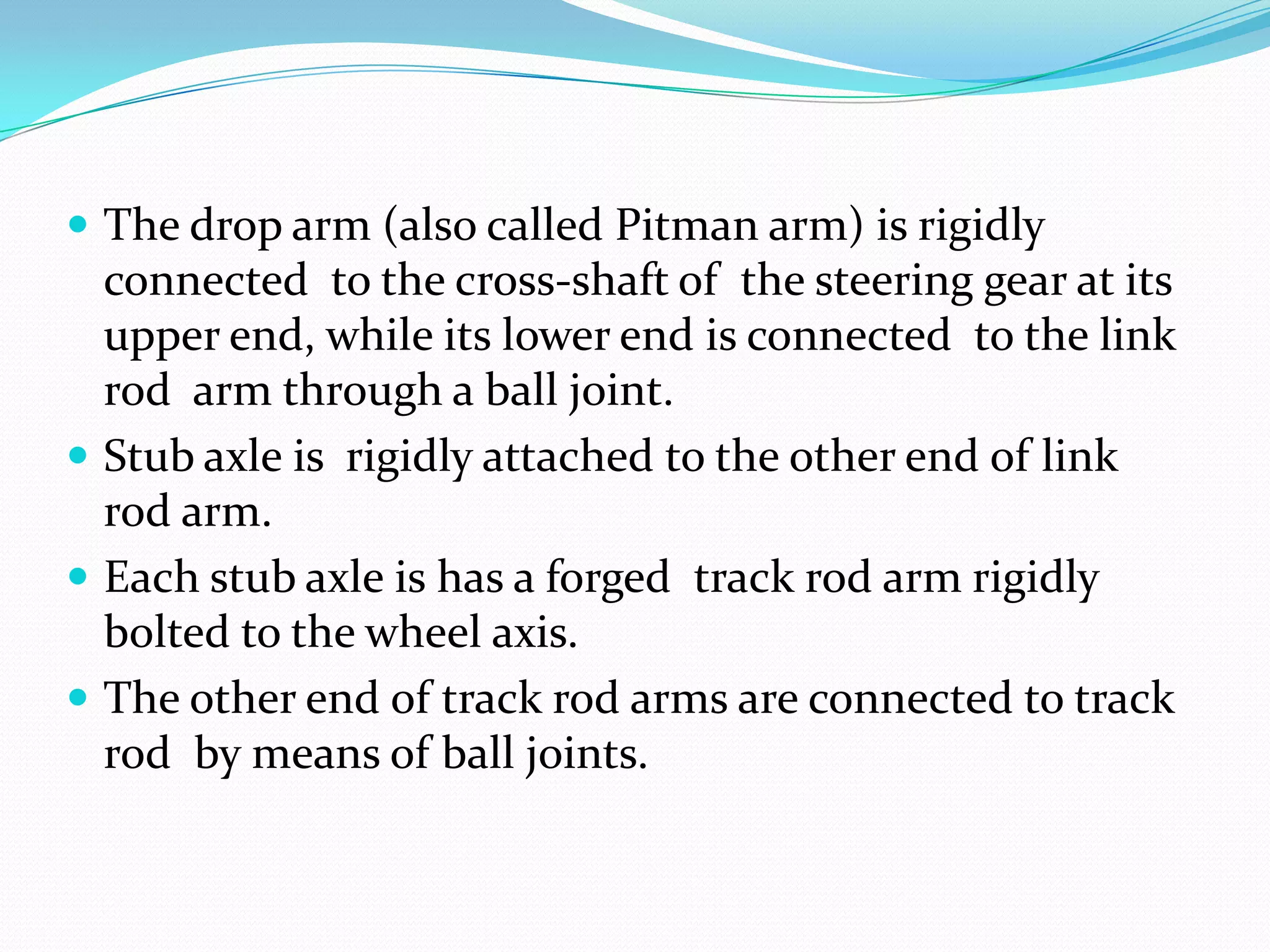  The drop arm (also called Pitman arm) is rigidly
connected to the cross-shaft of the steering gear at its
upper end, while its lower end is connected to the link
rod arm through a ball joint.
 Stub axle is rigidly attached to the other end of link
rod arm.
 Each stub axle is has a forged track rod arm rigidly
bolted to the wheel axis.
 The other end of track rod arms are connected to track
rod by means of ball joints.
 