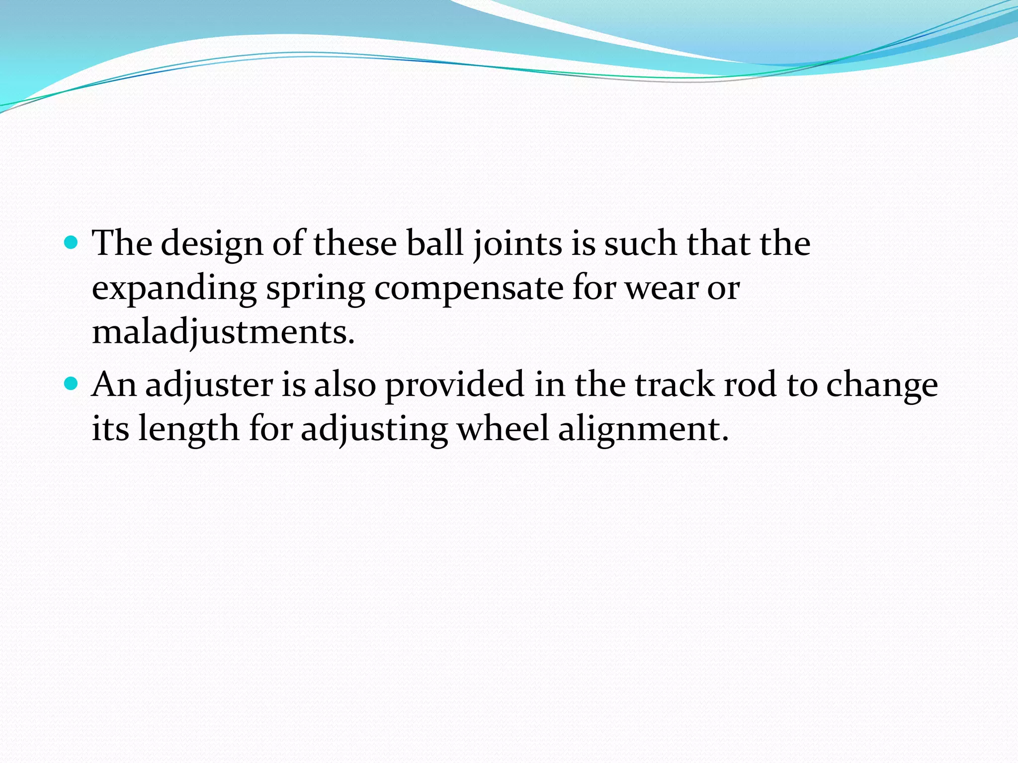  The design of these ball joints is such that the
expanding spring compensate for wear or
maladjustments.
 An adjuster is also provided in the track rod to change
its length for adjusting wheel alignment.
 