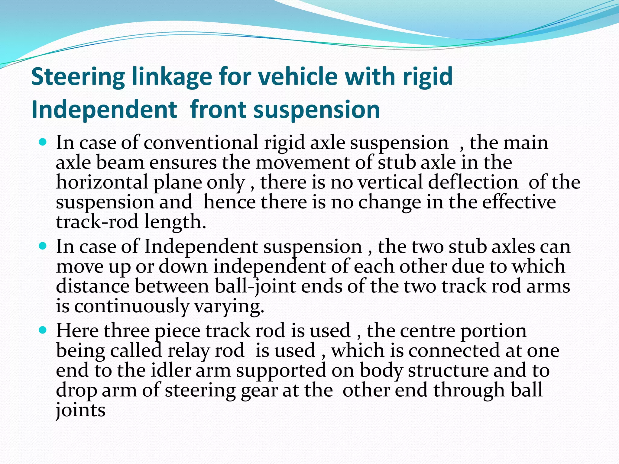Steering linkage for vehicle with rigid
Independent front suspension
 In case of conventional rigid axle suspension , the main
axle beam ensures the movement of stub axle in the
horizontal plane only , there is no vertical deflection of the
suspension and hence there is no change in the effective
track-rod length.
 In case of Independent suspension , the two stub axles can
move up or down independent of each other due to which
distance between ball-joint ends of the two track rod arms
is continuously varying.
 Here three piece track rod is used , the centre portion
being called relay rod is used , which is connected at one
end to the idler arm supported on body structure and to
drop arm of steering gear at the other end through ball
joints
 