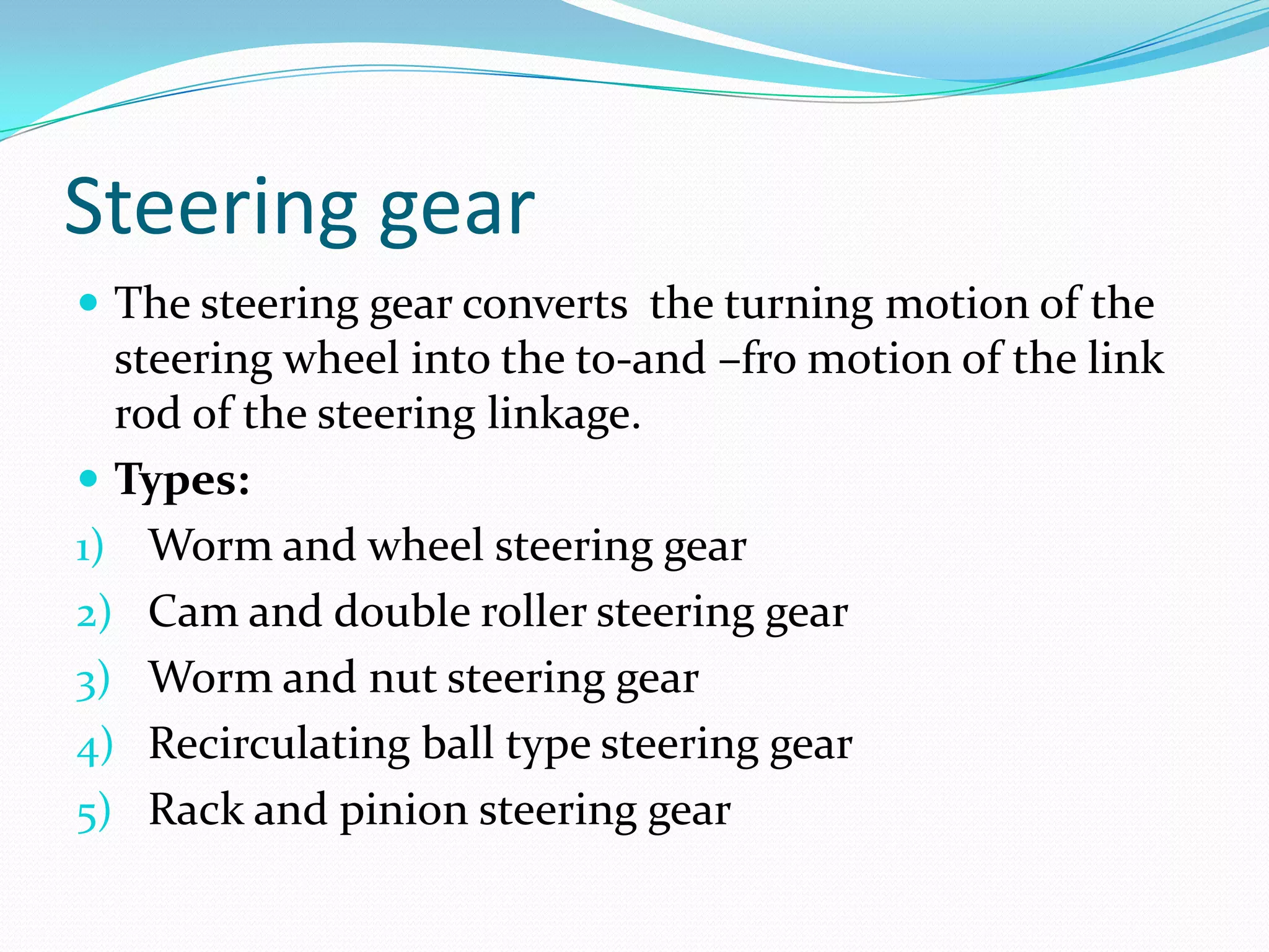Steering gear
 The steering gear converts the turning motion of the
steering wheel into the to-and –fro motion of the link
rod of the steering linkage.
 Types:
1) Worm and wheel steering gear
2) Cam and double roller steering gear
3) Worm and nut steering gear
4) Recirculating ball type steering gear
5) Rack and pinion steering gear
 