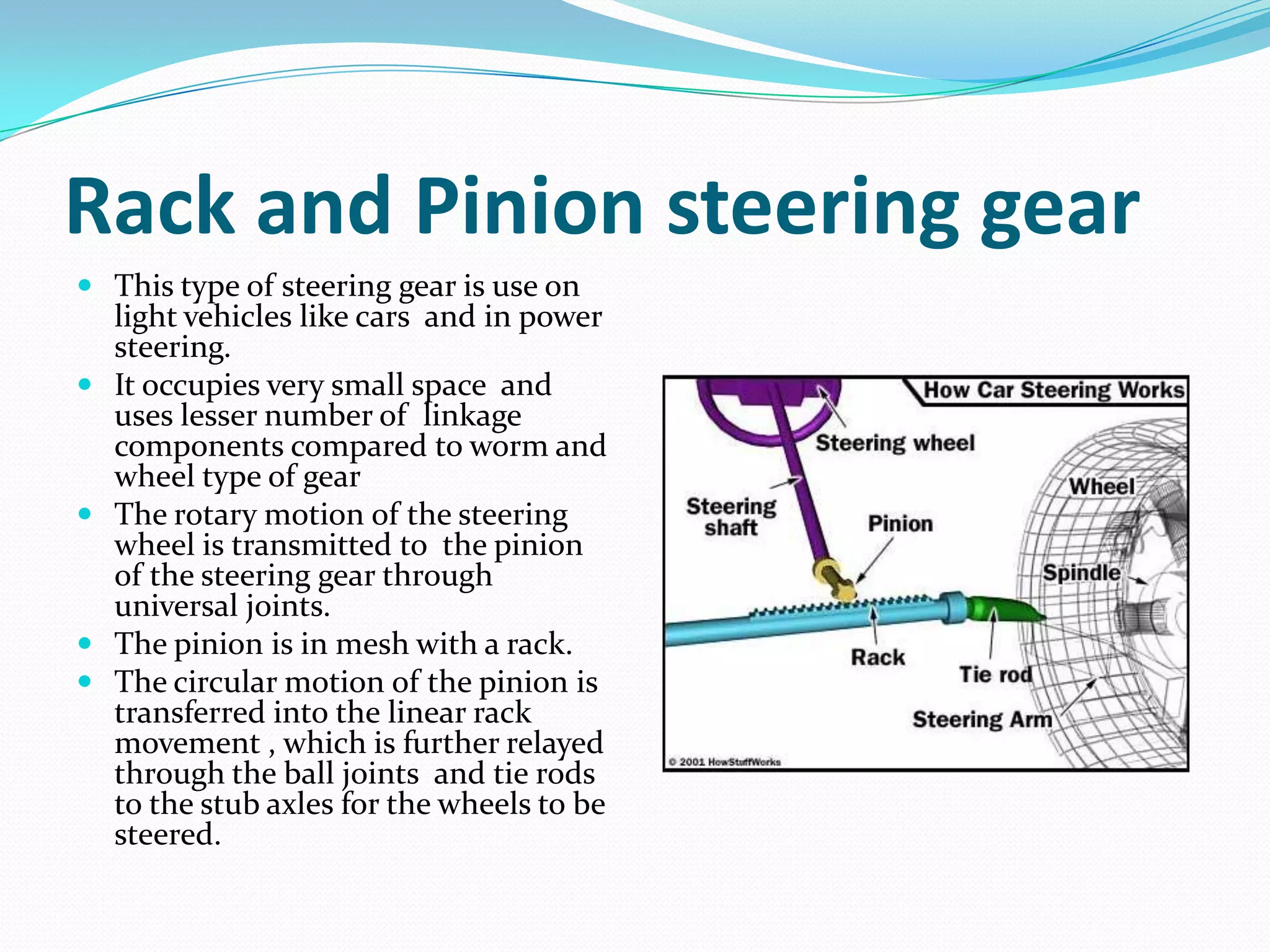 Rack and Pinion steering gear
 This type of steering gear is use on
light vehicles like cars and in power
steering.
 It occupies very small space and
uses lesser number of linkage
components compared to worm and
wheel type of gear
 The rotary motion of the steering
wheel is transmitted to the pinion
of the steering gear through
universal joints.
 The pinion is in mesh with a rack.
 The circular motion of the pinion is
transferred into the linear rack
movement , which is further relayed
through the ball joints and tie rods
to the stub axles for the wheels to be
steered.
 