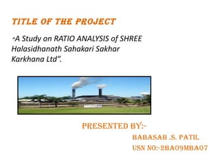 TITLE OF THE PROJECT   “ A Study on RATIO ANALYSIS of SHREE Halasidhanath Sahakari Sakhar Karkhana Ltd”. ,[object Object],[object Object],[object Object]