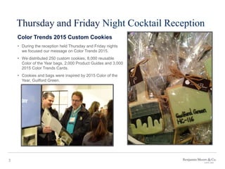 3
Thursday and Friday Night Cocktail Reception
Color Trends 2015 Custom Cookies
• During the reception held Thursday and Friday nights
we focused our message on Color Trends 2015.
• We distributed 250 custom cookies, 8,000 reusable
Color of the Year bags, 2,000 Product Guides and 3,000
2015 Color Trends Cards.
• Cookies and bags were inspired by 2015 Color of the
Year, Guilford Green.
 