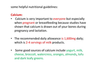 some helpful nutritional guidelines:
Calcium:
• Calcium is very important to everyone but especially
when pregnant or breastfeeding because studies have
shown that calcium is drawn out of your bones during
pregnancy and lactation.
• The recommended daily allowance is 1,600mg daily;
which is 2-4 servings of milk products.
• Some good sources of calcium include yogurt, milk,
cheese, broccoli, watercress, oranges, almonds, tofu
and dark leafy greens.
 