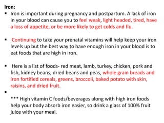 Iron:
 Iron is important during pregnancy and postpartum. A lack of iron
in your blood can cause you to feel weak, light headed, tired, have
a loss of appetite, or be more likely to get colds and flu.
 Continuing to take your prenatal vitamins will help keep your iron
levels up but the best way to have enough iron in your blood is to
eat foods that are high in iron.
 Here is a list of foods- red meat, lamb, turkey, chicken, pork and
fish, kidney beans, dried beans and peas, whole grain breads and
iron fortified cereals, greens, broccoli, baked potato with skin,
raisins, and dried fruit.

*** High vitamin C foods/beverages along with high iron foods
help your body absorb iron easier, so drink a glass of 100% fruit
juice with your meal.
 
