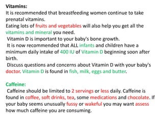 Vitamins:
It is recommended that breastfeeding women continue to take
prenatal vitamins.
Eating lots of fruits and vegetables will also help you get all the
vitamins and mineral you need.
Vitamin D is important to your baby's bone growth.
It is now recommended that ALL infants and children have a
minimum daily intake of 400 IU of Vitamin D beginning soon after
birth.
Discuss questions and concerns about Vitamin D with your baby's
doctor. Vitamin D is found in fish, milk, eggs and butter.
Caffeine:
Caffeine should be limited to 2 servings or less daily. Caffeine is
found in coffee, soft drinks, tea, some medications and chocolate. If
your baby seems unusually fussy or wakeful you may want assess
how much caffeine you are consuming.
 
