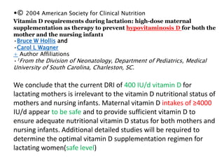 •© 2004 American Society for Clinical Nutrition
Vitamin D requirements during lactation: high-dose maternal
supplementation as therapy to prevent hypovitaminosis D for both the
mother and the nursing infant1
•Bruce W Hollis and
•Carol L Wagner
+ Author Affiliations
•1From the Division of Neonatology, Department of Pediatrics, Medical
University of South Carolina, Charleston, SC.
We conclude that the current DRI of 400 IU/d vitamin D for
lactating mothers is irrelevant to the vitamin D nutritional status of
mothers and nursing infants. Maternal vitamin D intakes of ≥4000
IU/d appear to be safe and to provide sufficient vitamin D to
ensure adequate nutritional vitamin D status for both mothers and
nursing infants. Additional detailed studies will be required to
determine the optimal vitamin D supplementation regimen for
lactating women(safe level)
 