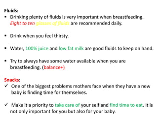 Fluids:
 Drinking plenty of fluids is very important when breastfeeding.
Eight to ten glasses of fluids are recommended daily.
 Drink when you feel thirsty.
 Water, 100% juice and low fat milk are good fluids to keep on hand.
 Try to always have some water available when you are
breastfeeding. )balance+)
Snacks:
 One of the biggest problems mothers face when they have a new
baby is finding time for themselves.
 Make it a priority to take care of your self and find time to eat. It is
not only important for you but also for your baby.
 