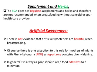 Supplement and Herbs:
The FDA does not regulate supplements and herbs and therefore
are not recommended when breastfeeding without consulting your
health care provider.
Artificial Sweeteners:
 There is not evidence that artificial sweeteners are harmful when
breastfeeding.
 Of course there is one exception to this rule for mothers of infants
with Phenylketonuria (PKU) as aspartame contains phenylalanine.
 In general it is always a good idea to keep food additives to a
minimum.
 