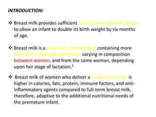 INTRODUCTION:
 Breast milk provides sufficient calories and nutritive factors
to allow an infant to double its birth weight by six months
of age.
 Breast milk is a bioactive, complex fluid containing more
than 200 recognized substances varying in composition
between women, and from the same woman, depending
upon her stage of lactation.5
 Breast milk of women who deliver a premature infant is
higher in calories, fats, protein, immune factors, and anti-
inflammatory agents compared to full-term breast milk,
therefore, adaptive to the additional nutritional needs of
the premature infant.
 