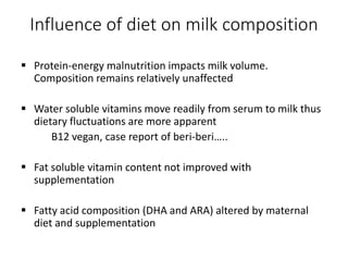 Influence of diet on milk composition
 Protein-energy malnutrition impacts milk volume.
Composition remains relatively unaffected
 Water soluble vitamins move readily from serum to milk thus
dietary fluctuations are more apparent
B12 vegan, case report of beri-beri…..
 Fat soluble vitamin content not improved with
supplementation
 Fatty acid composition (DHA and ARA) altered by maternal
diet and supplementation
 