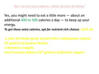 Yes, you might need to eat a little more — about an
additional 400 to 500 calories a day — to keep up your
energy.
To get these extra calories, opt for nutrient-rich choices, such as:
a slice of whole-grain bread with a tablespoon (about
16 grams) of peanut butter,
a banana or apple,
and 8 ounces (about 227 grams) of fat-free yogurt.
 