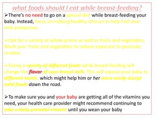 There's no need to go on a special diet while breast-feeding your
baby. Instead, focus on making healthy choices to help fuel your
milk production.
Opt for a variety of whole grains as well as fruits and vegetables.
Wash your fruits and vegetables to reduce exposure to pesticide
residue.
Eating a variety of different foods while breast-feeding will
change the flavor of your breast milk. This will expose your baby to
different tastes, which might help him or her more easily accept
solid foods down the road.
To make sure you and your baby are getting all of the vitamins you
need, your health care provider might recommend continuing to
take a daily prenatal vitamin until you wean your baby
 