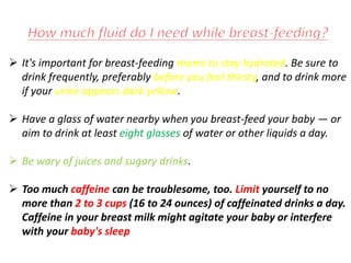  It's important for breast-feeding moms to stay hydrated. Be sure to
drink frequently, preferably before you feel thirsty, and to drink more
if your urine appears dark yellow.
 Have a glass of water nearby when you breast-feed your baby — or
aim to drink at least eight glasses of water or other liquids a day.
 Be wary of juices and sugary drinks.
 Too much caffeine can be troublesome, too. Limit yourself to no
more than 2 to 3 cups (16 to 24 ounces) of caffeinated drinks a day.
Caffeine in your breast milk might agitate your baby or interfere
with your baby's sleep
 
