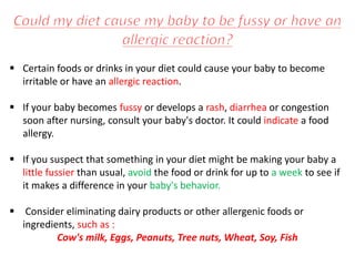  Certain foods or drinks in your diet could cause your baby to become
irritable or have an allergic reaction.
 If your baby becomes fussy or develops a rash, diarrhea or congestion
soon after nursing, consult your baby's doctor. It could indicate a food
allergy.
 If you suspect that something in your diet might be making your baby a
little fussier than usual, avoid the food or drink for up to a week to see if
it makes a difference in your baby's behavior.
 Consider eliminating dairy products or other allergenic foods or
ingredients, such as :
Cow's milk, Eggs, Peanuts, Tree nuts, Wheat, Soy, Fish
 