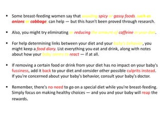  Some breast-feeding women say that avoiding spicy or gassy foods, such as
onions or cabbage, can help — but this hasn't been proved through research.
 Also, you might try eliminating or reducing the amount of caffeine in your diet.
 For help determining links between your diet and your baby's behavior, you
might keep a food diary. List everything you eat and drink, along with notes
about how your baby seems to react — if at all.
 If removing a certain food or drink from your diet has no impact on your baby's
fussiness, add it back to your diet and consider other possible culprits instead.
If you're concerned about your baby's behavior, consult your baby's doctor.
 Remember, there's no need to go on a special diet while you're breast-feeding.
Simply focus on making healthy choices — and you and your baby will reap the
rewards.
 