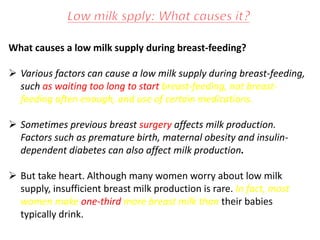 What causes a low milk supply during breast-feeding?
 Various factors can cause a low milk supply during breast-feeding,
such as waiting too long to start breast-feeding, not breast-
feeding often enough, and use of certain medications.
 Sometimes previous breast surgery affects milk production.
Factors such as premature birth, maternal obesity and insulin-
dependent diabetes can also affect milk production.
 But take heart. Although many women worry about low milk
supply, insufficient breast milk production is rare. In fact, most
women make one-third more breast milk than their babies
typically drink.
 
