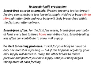 To boost(+) milk production:
Breast-feed as soon as possible. Waiting too long to start breast-
feeding can contribute to a low milk supply. Hold your baby skin to
skin right after birth and your baby will likely breast-feed within
the first hour after delivery.
Breast-feed often. For the first few weeks, breast-feed your baby
at least every two to three hours round-the-clock. Breast-feeding
less often can contribute to a low milk supply.
Be alert to feeding problems. It's OK for your baby to nurse on
only one breast at a feeding — but if this happens regularly, your
milk supply will decrease. Pump the other breast to relieve
pressure and protect your milk supply until your baby begins
taking more at each feeding.
 