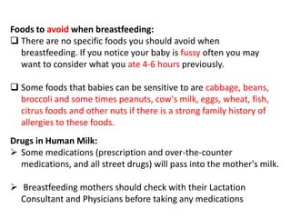 Foods to avoid when breastfeeding:
 There are no specific foods you should avoid when
breastfeeding. If you notice your baby is fussy often you may
want to consider what you ate 4-6 hours previously.
 Some foods that babies can be sensitive to are cabbage, beans,
broccoli and some times peanuts, cow's milk, eggs, wheat, fish,
citrus foods and other nuts if there is a strong family history of
allergies to these foods.
Drugs in Human Milk:
 Some medications (prescription and over-the-counter
medications, and all street drugs) will pass into the mother's milk.
 Breastfeeding mothers should check with their Lactation
Consultant and Physicians before taking any medications
 