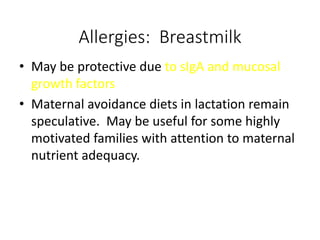 Allergies: Breastmilk
• May be protective due to sIgA and mucosal
growth factors
• Maternal avoidance diets in lactation remain
speculative. May be useful for some highly
motivated families with attention to maternal
nutrient adequacy.
 