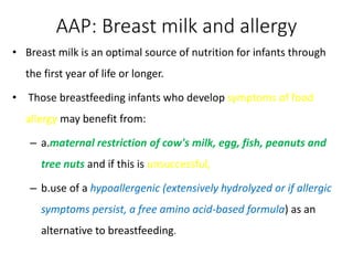 • Breast milk is an optimal source of nutrition for infants through
the first year of life or longer.
• Those breastfeeding infants who develop symptoms of food
allergy may benefit from:
– a.maternal restriction of cow's milk, egg, fish, peanuts and
tree nuts and if this is unsuccessful,
– b.use of a hypoallergenic (extensively hydrolyzed or if allergic
symptoms persist, a free amino acid-based formula) as an
alternative to breastfeeding.
AAP: Breast milk and allergy
 