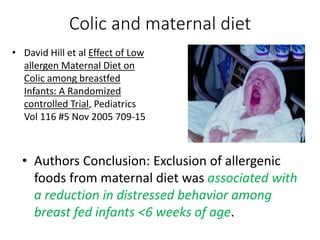 • Authors Conclusion: Exclusion of allergenic
foods from maternal diet was associated with
a reduction in distressed behavior among
breast fed infants <6 weeks of age.
Colic and maternal diet
• David Hill et al Effect of Low
allergen Maternal Diet on
Colic among breastfed
Infants: A Randomized
controlled Trial, Pediatrics
Vol 116 #5 Nov 2005 709-15
 