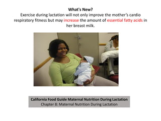 What's New?
Exercise during lactation will not only improve the mother’s cardio
respiratory fitness but may increase the amount of essential fatty acids in
her breast milk.
California Food Guide Maternal Nutrition During Lactation
Chapter 8: Maternal Nutrition During Lactation
 