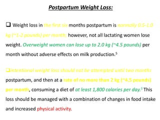 Postpartum Weight Loss:
 Weight loss in the first six months postpartum is normally 0.5-1.0
kg (~1-2 pounds) per month; however, not all lactating women lose
weight. Overweight women can lose up to 2.0 kg (~4.5 pounds) per
month without adverse effects on milk production.5
Intentional weight loss should not be attempted until two months
postpartum, and then at a rate of no more than 2 kg (~4.5 pounds)
per month, consuming a diet of at least 1,800 calories per day.5 This
loss should be managed with a combination of changes in food intake
and increased physical activity.
 