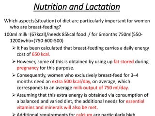 Nutrition and Lactation
Which aspects(situation) of diet are particularly important for women
who are breast-feeding?
100ml milk=(67kcal)/needs 85kcal food / for 6months 750ml(550-
1200)who=(750-600-500)
It has been calculated that breast-feeding carries a daily energy
cost of 650 kcal.
However, some of this is obtained by using up fat stored during
pregnancy for this purpose.
Consequently, women who exclusively breast-feed for 3–4
months need an extra 500 kcal/day, on average, which
corresponds to an average milk output of 750 ml/day.
Assuming that this extra energy is obtained via consumption of
a balanced and varied diet, the additional needs for essential
vitamins and minerals will also be met.
 