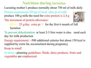 Nutrition during lactation
Lactating mother’s produce normally about 750 ml of milk daily
Protein requirement:70%pr of food alter pr of milk to
produce 100 g milk-the need for extra protein is 2,4 g
The increment of protein allowance:
RDA: 25 g/day extra pr / for the first 6 month of full
lactation
To prevent dehydratation: at least 2-3 litre water is also need each
day for milk production
Energy requirement: ~500 additional calories but about 150 kcal is
supplied by extra fat, accumulated during pregnancy
Keep in mind!
In menu planning guidelines: fluids, dairy products, fruits and
vegetables are emphasized
 