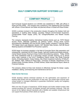 GULF COMPUTER SUPPORT SYSTEMS LLC
COMPANY PROFILE
Gulf Computer Support Systems LLC (GCSS) was established in 1988, with offices in
Dubai and Abu Dhabi. The company has a presence in the neighboring Gulf Countries
with offices in Oman Bahrain and Qatar and planned offices in Kuwait and Saudi Arabia.
GCSS is actively involved in the construction industry throughout the Arabian Gulf and
specializes in building Data Centers, providing Telecom Environmental Equipment,
Uninterruptible Power Supply (UPS), DC Chargers/Rectifiers and Raised Access
Flooring.
The company represents leading international leading brands such as: TATE Raised
Access Floors, PROTEK Underfloor Air Delivery system, STULZ Close Control
Airconditioning, BENNING UPS and AC/DC Power Supply, Lampertz IT Security Safes,
TTK Digital Liquid Leak Detection System, AST Modular Data Centers, Soft DB Sound
Masking Systems & WAGNER Fire Prevention systems.
GCSS began its business operation in the field of Computer Room Site preparation and
subsequently expanded into DC Power Supply, high-tech building technology products -
mainly Raised Access Flooring & Close Control Airconditioning systems. Today, GCSS
has firmly established itself as a technology solution provider reaching out to almost
every major customer in the U.A.E. Prestigious Clients include: Abu Dhabi Financial
Centre, E-Hosting Datafort, Dubai Holding, Abu Dhabi Investment Authority, ETISALAT,
DU, ADNOC, NDC, Defence & Police Dept., University of Sharjah, Department of Civil
Aviation-Dubai, Emirates Airlines, ETIHAD Airlines, Dubai International Airport, Banks &
Financial Institutes.
The company utilizes its three main divisions to effectively manage the design, supply,
installation, testing, commissioning and maintenance service of:
Data Center Services
GCSS develops tailored individual solutions for the optimization and expansion of
existing data centers and the construction of new ones. Our project team ensures each
unique project is managed effectively to guarantee timeframes, quality and budgetary
requirements are met.
With over than 20 years of experience, GCSS designs and builds resilient turnkey data
centres providing 24/7 service, full disaster recovery and business continuity. They are
secure to the highest relevant standards with a flexible and scalable infrastructure that
can support the business of their clients as it grows.
 