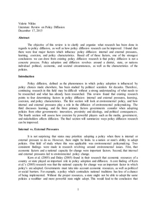 1
Valerie Niklas
Literature Review on Policy Diffusion
December 17, 2015
Abstract
The objective of this review is to clarify and organize what research has been done in
regards to policy diffusion, as well as how policy diffusion research can be improved. I found that
there were four major factors which influence policy diffusion: internal and external pressures,
learning, coercion, and policy characteristics. Based off of these factors, one of the strongest
conclusions we can draw from existing policy diffusion research is that policy diffusion is not a
concrete process. Policy adoption and diffusion revolves around a district, state, or nations
individual political, economic, and societal circumstances, as well as the characteristics of the
policies.
Introduction
Policy diffusion, defined as the phenomenon in which policy adoption is influenced by
policy choices made elsewhere, has been studied by political scientists for decades. Therefore,
continuing research in this field may be difficult without a strong understanding of what needs to
be researched and what has already been researched. This review found that existing research
points to four determining factors in policy diffusion: internal and external pressures, learning,
coercion, and policy characteristics. The first section will look at environmental policy, and how
internal and external pressures play a role in the diffusion of environmental policymaking. The
third discusses learning, and the three primary factors governments consider when adopting
policies from other governments: innovation, proximity and ideology, and political consequences.
The fourth section will assess how coercion by powerful players such as the media, government,
and stakeholders affects diffusion. The final section will summarize ways policy diffusion research
can be improved.
Internal vs. External Pressures
It is not surprising that states may prioritize adopting a policy when there is internal or
external pressure to do so. However, there might be limits to a nation or state's ability to adopt
policies. One field of study where this was applicable was environmental policymaking. Two
consistent findings were made in research revolving around environmental issues. First, that
economic factors and a national capacity for change were important factors. Second, that internal
and external pressures led to environmental policy change.
Kern et al. (2005) and Daley (2005) found in their research that economic resources of a
country or state played an important role in policy adoption and diffusion. A core finding of Kern
et al.’s (2005) research was that the national capacity for change was an important factor in which
policy’s are adopted. Governments must take into account economic resources, as well as political
or social barriers. For example, a policy which contradicts national traditions has less of a chance
of being implemented. Without the proper resources, a state might not be able to adopt the same
policies a wealthier and more powerful state might adopt. This would lead to the conclusion that
 