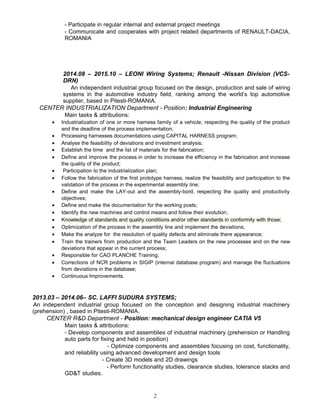 - Participate in regular internal and external project meetings
- Communicate and cooperates with project related departments of RENAULT-DACIA,
ROMANIA
2014.08 – 2015.10 – LEONI Wiring Systems; Renault -Nissan Division (VCS-
DRN)
An independent industrial group focused on the design, production and sale of wiring
systems in the automotive industry field, ranking among the world’s top automotive
supplier, based in Pitesti-ROMANIA.
CENTER INDUSTRIALIZATION Department - Position: Industrial Engineering
Main tasks & attributions:
• Industrialization of one or more harness family of a vehicle, respecting the quality of the product
and the deadline of the process implementation;
• Processing harnesses documentations using CAPITAL HARNESS program;
• Analyse the feasibility of deviations and investment analysis;
• Establish the time and the list of materials for the fabrication;
• Define and improve the process in order to increase the efficiency in the fabrication and increase
the quality of the product;
• Participation to the industrialization plan;
• Follow the fabrication of the first prototype harness, realize the feasibility and participation to the
validation of the process in the experimental assembly line;
• Define and make the LAY-out and the assembly-bord, respecting the quality and productivity
objectives;
• Define and make the documentation for the working posts;
• Identify the new machines and control means and follow their evolution;
• Knowledge of standards and quality conditions and/or other standards in conformity with those;
• Optimization of the process in the assembly line and implement the deviations;
• Make the analyze for the resolution of quality defects and eliminate there appearance;
• Train the trainers from production and the Team Leaders on the new processes and on the new
deviations that appear in the current process;
• Responsible for CAO PLANCHE Training;
• Corrections of NCR problems in SIGIP (internal database program) and manage the fluctuations
from deviations in the database;
• Continuous Improvements.
2013.03 – 2014.06– SC. LAFFI SUDURA SYSTEMS;
An independent industrial group focused on the conception and designing industrial machinery
(prehension) , based in Pitesti-ROMANIA.
CENTER R&D Department - Position: mechanical design engineer CATIA V5
Main tasks & attributions:
- Develop components and assemblies of industrial machinery (prehension or Handling
auto parts for fixing and held in position)
- Optimize components and assemblies focusing on cost, functionality,
and reliability using advanced development and design tools
- Create 3D models and 2D drawings
- Perform functionality studies, clearance studies, tolerance stacks and
GD&T studies.
2
 