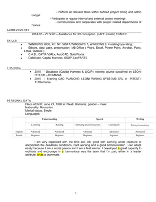 - Perform all relevant tasks within defined project timing and within
budget
- Participate in regular internal and external project meetings
- Communicate and cooperates with project related departments of
France
ACHIEVEMENTS
2014.02 – 2014.03 – Assistance for 3D conception (LAFFI center) FRANCE.
SKILLS
 WINDOWS 2000, XP, NT, VISTA,WINDOWS 7, WINDOWS 8; installing/operating;
 Editors, data base, presentation: MS-Office ( Word, Excel, Power Point, Acrobat, Paint,
Lotus, Outlook )
 C.A.D.: CATIA V5R.x; AutoCAD, SolidWorks
 DataBase. Capital Harness, SIGIP, LeoPARTS
TRAINING
• 2015 – Database (Capital Harness & SIGIP), training course sustained by LEONI
PITESTI – ROMANIA
• 2015 – Training CAO PLANCHE: LEONI WIRING SYSTEMS SRL in PITESTI-
111Romania
PERSONAL DATA
Place of Birth: June 21, 1990 in Pitesti, Romania, gender – male:
Nationality: Romanian
Marital status: Single
Languages:
I am very organized with the time and job, good with working under pressure to
accomplish the deadlines conditions, hard working and a good communicator. I can adapt
easily because I am a social person and I am a fast learner. I developed a great capacity to
motivate and encourage in a harmonious way the team that I’m part, either in a leader
attribute, or as a teammate.
3
Understanding Speech Writing
Listening Reading Attending at conversacions Oral speech Writing formulating
English Advanced Advanced Advanced Advanced Advanced
French Beginner Beginner Beginner Beginner Beginner
 