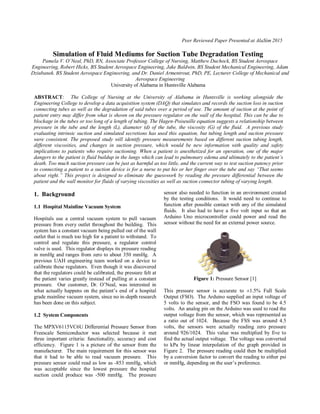 Peer Reviewed Paper Presented at AlaSim 2015
Simulation of Fluid Mediums for Suction Tube Degradation Testing
Pamela V. O’Neal, PhD, RN, Associate Professor College of Nursing, Matthew Duchock, BS Student Aerospace
Engineering, Robert Hicks, BS Student Aerospace Engineering, Jake Baldwin, BS Student Mechanical Engineering, Adam
Dziubanek. BS Student Aerospace Engineering, and Dr. Daniel Armentrout, PhD, PE, Lecturer College of Mechanical and
Aerospace Engineering
University of Alabama in Huntsville Alabama
ABSTRACT: The College of Nursing at the University of Alabama in Huntsville is working alongside the
Engineering College to develop a data acquisition system (DAQ) that simulates and records the suction loss in suction
connecting tubes as well as the degradation of said tubes over a period of use. The amount of suction at the point of
patient entry may differ from what is shown on the pressure regulator on the wall of the hospital. This can be due to
blockage in the tubes or too long of a length of tubing. The Hagen-Poiseuille equation suggests a relationship between
pressure in the tube and the length (L), diameter (d) of the tube, the viscosity (G) of the fluid. A previous study
evaluating intrinsic suction and simulated secretions has used this equation, but tubing length and suction pressure
were consistent. The proposed study will identify pressure measurements based on different suction tubing length,
different viscosities, and changes in suction pressure, which would be new information with quality and safety
implications to patients who require suctioning. When a patient is anesthetized for an operation, one of the major
dangers to the patient is fluid buildup in the lungs which can lead to pulmonary edema and ultimately to the patient’s
death. Too much suction pressure can be just as harmful as too little, and the current way to test suction patency prior
to connecting a patient to a suction device is for a nurse to put his or her finger over the tube and say “That seems
about right.” This project is designed to eliminate the guesswork by reading the pressure differential between the
patient and the wall monitor for fluids of varying viscosities as well as suction connector tubing of varying length.
1. Background
1.1 Hospital Mainline Vacuum System
Hospitals use a central vacuum system to pull vacuum
pressure from every outlet throughout the building. This
system has a constant vacuum being pulled out of the wall
outlet that is much too high for a patient to withstand. To
control and regulate this pressure, a regulator control
valve is used. This regulator displays its pressure reading
in mmHg and ranges from zero to about 350 mmHg. A
previous UAH engineering team worked on a device to
calibrate these regulators. Even though it was discovered
that the regulators could be calibrated, the pressure felt at
the patient varies greatly instead of pulling at a constant
pressure. Our customer, Dr. O’Neal, was interested in
what actually happens on the patient’s end of a hospital
grade mainline vacuum system, since no in-depth research
has been done on this subject.
1.2 System Components
The MPXV6115VC6U Differential Pressure Sensor from
Freescale Semiconductor was selected because it met
three important criteria: functionality, accuracy and cost
efficiency. Figure 1 is a picture of the sensor from the
manufacturer. The main requirement for this sensor was
that it had to be able to read vacuum pressure. This
pressure sensor could read as low as -853 mmHg, which
was acceptable since the lowest pressure the hospital
suction could produce was -500 mmHg. The pressure
sensor also needed to function in an environment created
by the testing conditions. It would need to continue to
function after possible contact with any of the simulated
fluids. It also had to have a five volt input so that an
Arduino Uno microcontroller could power and read the
sensor without the need for an external power source.
Figure 1: Pressure Sensor [1]
This pressure sensor is accurate to ±1.5% Full Scale
Output (FSO). The Arduino supplied an input voltage of
5 volts to the sensor, and the FSO was found to be 4.5
volts. An analog pin on the Arduino was used to read the
output voltage from the sensor, which was represented as
a ratio out of 1024. Because the FSS was around 4.5
volts, the sensors were actually reading zero pressure
around 926/1024. This value was multiplied by five to
find the actual output voltage. The voltage was converted
to kPa by linear interpolation of the graph provided in
Figure 2. The pressure reading could then be multiplied
by a conversion factor to convert the reading to either psi
or mmHg, depending on the user’s preference.
 