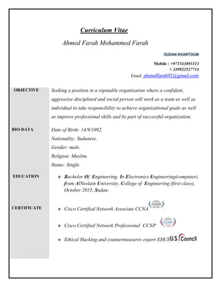 Curriculum Vitae
Ahmed Farah Mohammed Farah
SUDAN KHARTOUM
Mobile : +971543893313
+ 249922527714
Email: ahmedfarah92@gmail.com
OBJECTIVE Seeking a position in a reputable organization where a confident,
aggressive disciplined and social person will work as a team as well as
individual to take responsibility to achieve organizational goals as well
as improve professional skills and be part of successful organization.
BIO-DATA Date of Birth: 14/9/1992.
Nationality: Sudanese.
Gender: male.
Religion: Muslim.
Status: Single.
EDUCATION
CERTIFICATE
 Bachelor Of Engineering In Electronics Engineering(computer)
from AlNeelain University, College of Engineering (first class),
October 2015, Sudan.
 Cisco Certified Network Associate CCNA .
 Cisco Certified Network Professional CCNP
 Ethical Hacking and countermeasures expert EHCE
 