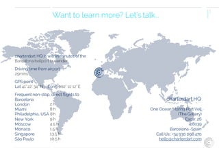 charterdart
2016
Want to learn more? Let’s talk...
charterdart HQ is within minutes ofthe
Barcelona heliport by tender
Driving time from airport
25mins
GPS point
Lat 41° 22’ 34” N / Long 002° 11’ 12”E
Frequent non-stop, direct ﬂights to
Barcelona
London
Miami
2 h
8 h
Philadelphia, USA 8h
New York
Moscow
Monaco
Singapore
São Paulo
9 h
4.5 h
1.5 h
13.5 h
10.5 h
charterdart HQ
One Ocean Marina Port Vell
(The Gallery)
Escar, 26
08039
Barcelona -Spain
Call Us:. +34 930 098 470
hello@charterdart.com
 