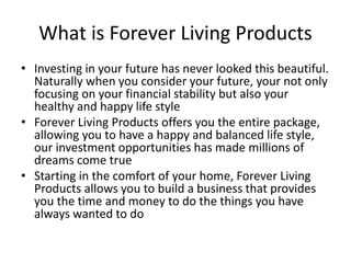 What is Forever Living Products
• Investing in your future has never looked this beautiful.
Naturally when you consider your future, your not only
focusing on your financial stability but also your
healthy and happy life style
• Forever Living Products offers you the entire package,
allowing you to have a happy and balanced life style,
our investment opportunities has made millions of
dreams come true
• Starting in the comfort of your home, Forever Living
Products allows you to build a business that provides
you the time and money to do the things you have
always wanted to do
 