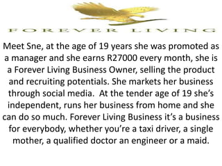 Meet Sne, at the age of 19 years she was promoted as
a manager and she earns R27000 every month, she is
a Forever Living Business Owner, selling the product
and recruiting potentials. She markets her business
through social media. At the tender age of 19 she’s
independent, runs her business from home and she
can do so much. Forever Living Business it’s a business
for everybody, whether you’re a taxi driver, a single
mother, a qualified doctor an engineer or a maid.
 