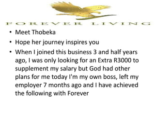 • Meet Thobeka
• Hope her journey inspires you
• When I joined this business 3 and half years
ago, I was only looking for an Extra R3000 to
supplement my salary but God had other
plans for me today I'm my own boss, left my
employer 7 months ago and I have achieved
the following with Forever
 