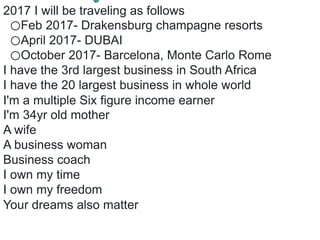 2017 I will be traveling as follows
⭕️Feb 2017- Drakensburg champagne resorts
⭕️April 2017- DUBAI
⭕️October 2017- Barcelona, Monte Carlo Rome
I have the 3rd largest business in South Africa
I have the 20 largest business in whole world
I'm a multiple Six figure income earner
I'm 34yr old mother
A wife
A business woman
Business coach
I own my time
I own my freedom
Your dreams also matter
 