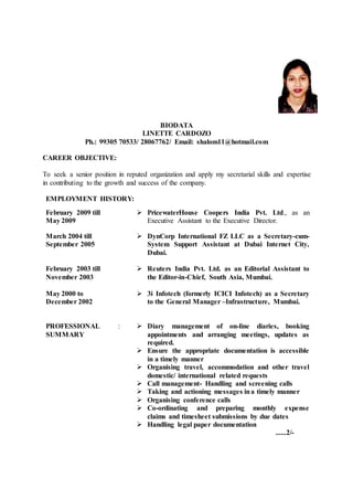 BIODATA
LINETTE CARDOZO
Ph.: 99305 70533/ 28067762/ Email: shalom11@hotmail.com
CAREER OBJECTIVE:
To seek a senior position in reputed organization and apply my secretarial skills and expertise
in contributing to the growth and success of the company.
EMPLOYMENT HISTORY:
February 2009 till
May 2009
 PricewaterHouse Coopers India Pvt. Ltd., as an
Executive Assistant to the Executive Director.
March 2004 till
September 2005
 DynCorp International FZ LLC as a Secretary-cum-
System Support Assistant at Dubai Internet City,
Dubai.
February 2003 till
November 2003
 Reuters India Pvt. Ltd. as an Editorial Assistant to
the Editor-in-Chief, South Asia, Mumbai.
May 2000 to
December 2002
 3i Infotech (formerly ICICI Infotech) as a Secretary
to the General Manager –Infrastructure, Mumbai.
PROFESSIONAL
SUMMARY
:  Diary management of on-line diaries, booking
appointments and arranging meetings, updates as
required.
 Ensure the appropriate documentation is accessible
in a timely manner
 Organising travel, accommodation and other travel
domestic/ international related requests
 Call management- Handling and screening calls
 Taking and actioning messages ina timely manner
 Organising conference calls
 Co-ordinating and preparing monthly expense
claims and timesheet submissions by due dates
 Handling legal paper documentation
......2/-
 
