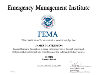 Emergency Management Institute
This Certificate of Achievement is to acknowledge that
has reaffirmed a dedication to serve in times of crisis through continued
professional development and completion of the independent study course:
Cortez Lawrence, PhD
Superintendent
Emergency Management Institute
JAMES M ATKINSON
IS-00292
Disaster Basics
Issued this 21st Day of July, 2008
1.0 CEU
 