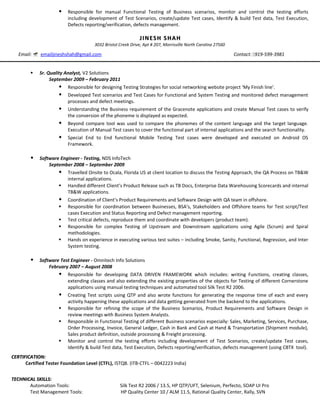  Responsible for manual Functional Testing of Business scenarios, monitor and control the testing efforts
including development of Test Scenarios, create/update Test cases, Identify & build Test data, Test Execution,
Defects reporting/verification, defects management.
JINESH SHAHJINESH SHAH
3032 Bristol Creek Drive, Apt # 207, Morrisville North Carolina 27560
Email:  emailjineshshah@gmail.com Contact: 919-599-3981
 Sr. Quality Analyst, V2 Solutions
September 2009 – February 2011
 Responsible for designing Testing Strategies for social networking website project ‘My Finish line’.
 Developed Test scenarios and Test Cases for Functional and System Testing and monitored defect management
processes and defect meetings.
 Understanding the Business requirement of the Gracenote applications and create Manual Test cases to verify
the conversion of the phoneme is displayed as expected.
 Beyond compare tool was used to compare the phonemes of the content language and the target language.
Execution of Manual Test cases to cover the functional part of internal applications and the search functionality.
 Special End to End functional Mobile Testing Test cases were developed and executed on Android OS
Framework.
 Software Engineer - Testing, NDS InfoTech
September 2008 – September 2009
 Travelled Onsite to Ocala, Florida US at client location to discuss the Testing Approach, the QA Process on TB&W
internal applications.
 Handled different Client’s Product Release such as TB Docs, Enterprise Data Warehousing Scorecards and internal
TB&W applications.
 Coordination of Client’s Product Requirements and Software Design with QA team in offshore.
 Responsible for coordination between Businesses, BSA’s, Stakeholders and Offshore teams for Test script/Test
cases Execution and Status Reporting and Defect management reporting.
 Test critical defects, reproduce them and coordinate with developers (product team).
 Responsible for complex Testing of Upstream and Downstream applications using Agile (Scrum) and Spiral
methodologies.
 Hands on experience in executing various test suites – including Smoke, Sanity, Functional, Regression, and Inter
System testing.
 Software Test Engineer - Omnitech Info Solutions
February 2007 – August 2008
 Responsible for developing DATA DRIVEN FRAMEWORK which includes: writing Functions, creating classes,
extending classes and also extending the existing properties of the objects for Testing of different Cornerstone
applications using manual testing techniques and automated tool Silk Test R2 2006.
 Creating Test scripts using QTP and also wrote functions for generating the response time of each and every
activity happening these applications and data getting generated from the backend to the applications.
 Responsible for refining the scope of the Business Scenarios, Product Requirements and Software Design in
review meetings with Business System Analysts.
 Responsible in Functional Testing of different Business scenarios especially: Sales, Marketing, Services, Purchase,
Order Processing, Invoice, General Ledger, Cash in Bank and Cash at Hand & Transportation (Shipment module),
Sales product definition, outside processing & Freight processing.
 Monitor and control the testing efforts including development of Test Scenarios, create/update Test cases,
Identify & build Test data, Test Execution, Defects reporting/verification, defects management (using CBTX tool).
CERTIFICATION:CERTIFICATION:
Certified Tester Foundation Level (CTFL), ISTQB. (ITB-CTFL – 0042223 India)
TECHNICAL SKILLS:TECHNICAL SKILLS:
Automation Tools: Silk Test R2 2006 / 13.5, HP QTP/UFT, Selenium, Perfecto, SOAP UI Pro
Test Management Tools: HP Quality Center 10 / ALM 11.5, Rational Quality Center, Rally, SVN
 
