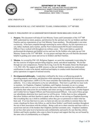 Page 1 of 20
DEPARTMENT OF THE ARMY
UNIT MINISTRY TEAM, HHC, 333D MILITARY POLICE BRIGADE
FARMINGDALE ARMED FORCESESERVE CENTER
25 BAITING PLACE ROAD
FARMINGDALE, NEW YORK 11735-6205
AFRC-PMD-PN-CH 09 SEP 2015
MEMORANDUM FOR ALL UNIT MINISTRY TEAMS, COMMANDERS, 333rd
MP BDE
SUBJECT: PHILOSOPHY OF LEADERSHIP/MENTORSHIP FROM BRIGADE CHAPLAIN
1. Purpose. This document will help all Unit Ministry Teams and Commanders of the 333rd
MP
BDE understand my intent, purpose, and direction for the spiritual care for our Soldiers and their
Families and my expectations of our Unit Ministry Team members. The philosophy is not mine
exclusively. It has been compiled through mentoring by senior officers, my life experiences as a
son, father, husband, and a teacher, and the Non Commissioned (NCO) and Commissioned
Officers I have worked with throughout my military career. This is provided as a guide for
professional development and faithful service and care for the Soldiers who make up our Unit
Ministry Teams in the 333rd
MP BDE. It is my prayer and hope that you will find this document
helpful in guiding your career and service to Soldiers and their Families.
2. Mission. As covered by FM 1-05, Religious Support, we assist the commander in providing for
the free exercise of religion and providing religious, moral, and ethical leadership. We do that
through our core competencies, Nurture the Living, Care for the Wounded, Honor the Dead (para
1-16, FM 1-05). We support our BDE mission so that our Soldiers maintain law enforcement
certifications in order to be alerted, mobilized and deploy to conduct multi-functional military
police operations in support of national security.
3. Developmental philosophy. Leadership is defined by the Army as influencing people by
providing purpose, motivation, and direction while operating to accomplish the mission and
improve the organization. (ADP 6-22) We must remember that leadership is not synonymous with
authority. It is a value entrusted to us by our subordinates. That trust is a gift that we must work
to maintain. As Chaplains, Chaplain Candidates, and Chaplain Assistants we are in a unique
position in the units we serve as we hold ranks that come with responsibility but a different level
of authority than what exists for our brothers and sisters serving as Combat Arms, Combat Support
and Combat Service Support Officers and Noncommissioned Officers. Like each of those groups
our subordinates determine how much trust we will be given. Unlike them we have safeguards
that allow Soldiers and their families to speak with us when we are serving as Chaplains knowing
that everything they say is held in confidence unless they give us permission to share what has
been said. If we lose that trust in a unit, we harm not only our own ability to minister there, but
create a handicap for those who follow us, and for those Soldier’s and Family members throughout
the rest of their association with the military. Being a safe ear to share concerns and fears with is a
sacred trust and one of the burdens that Chaplains and their assistants carry. Chaplain Candidates
do not have that same level of protection and confidentiality and need to be sure that they inform
Soldiers and Family members who come to them for prayer and support that they are not bound by
the same rules of confidentiality as a Chaplain.
 