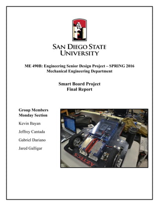 ME 490B: Engineering Senior Design Project – SPRING 2016
Mechanical Engineering Department
Smart Board Project
Final Report
Group Members
Monday Section
Kevin Bayan
Jeffrey Cantada
Gabriel Dariano
Jared Galligar
 