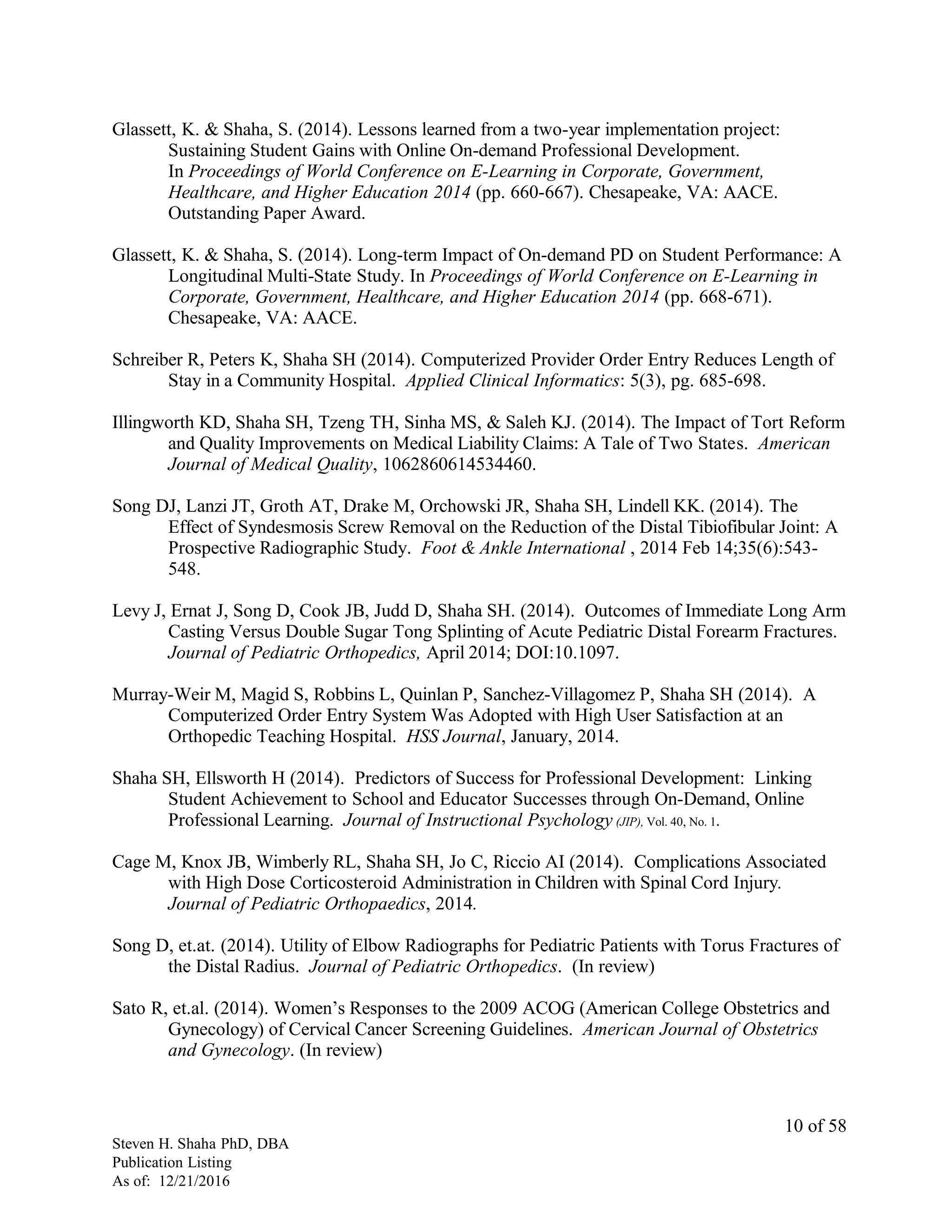 Glassett, K. & Shaha, S. (2014). Lessons learned from a two-year implementation project:
Sustaining Student Gains with Online On-demand Professional Development.
In Proceedings of World Conference on E-Learning in Corporate, Government,
Healthcare, and Higher Education 2014 (pp. 660-667). Chesapeake, VA: AACE.
Outstanding Paper Award.
Glassett, K. & Shaha, S. (2014). Long-term Impact of On-demand PD on Student Performance: A
Longitudinal Multi-State Study. In Proceedings of World Conference on E-Learning in
Corporate, Government, Healthcare, and Higher Education 2014 (pp. 668-671).
Chesapeake, VA: AACE.
Schreiber R, Peters K, Shaha SH (2014). Computerized Provider Order Entry Reduces Length of
Stay in a Community Hospital. Applied Clinical Informatics: 5(3), pg. 685-698.
Illingworth KD, Shaha SH, Tzeng TH, Sinha MS, & Saleh KJ. (2014). The Impact of Tort Reform
and Quality Improvements on Medical Liability Claims: A Tale of Two States. American
Journal of Medical Quality, 1062860614534460.
Song DJ, Lanzi JT, Groth AT, Drake M, Orchowski JR, Shaha SH, Lindell KK. (2014). The
Effect of Syndesmosis Screw Removal on the Reduction of the Distal Tibiofibular Joint: A
Prospective Radiographic Study. Foot & Ankle International , 2014 Feb 14;35(6):543-
548.
Levy J, Ernat J, Song D, Cook JB, Judd D, Shaha SH. (2014). Outcomes of Immediate Long Arm
Casting Versus Double Sugar Tong Splinting of Acute Pediatric Distal Forearm Fractures.
Journal of Pediatric Orthopedics, April 2014; DOI:10.1097.
Murray-Weir M, Magid S, Robbins L, Quinlan P, Sanchez-Villagomez P, Shaha SH (2014). A
Computerized Order Entry System Was Adopted with High User Satisfaction at an
Orthopedic Teaching Hospital. HSS Journal, January, 2014.
Shaha SH, Ellsworth H (2014). Predictors of Success for Professional Development: Linking
Student Achievement to School and Educator Successes through On-Demand, Online
Professional Learning. Journal of Instructional Psychology (JIP), Vol. 40, No. 1.
Cage M, Knox JB, Wimberly RL, Shaha SH, Jo C, Riccio AI (2014). Complications Associated
with High Dose Corticosteroid Administration in Children with Spinal Cord Injury.
Journal of Pediatric Orthopaedics, 2014.
Song D, et.at. (2014). Utility of Elbow Radiographs for Pediatric Patients with Torus Fractures of
the Distal Radius. Journal of Pediatric Orthopedics. (In review)
Sato R, et.al. (2014). Women’s Responses to the 2009 ACOG (American College Obstetrics and
Gynecology) of Cervical Cancer Screening Guidelines. American Journal of Obstetrics
and Gynecology. (In review)
Steven H. Shaha PhD, DBA
Publication Listing
As of: 12/21/2016
10 of 58
 