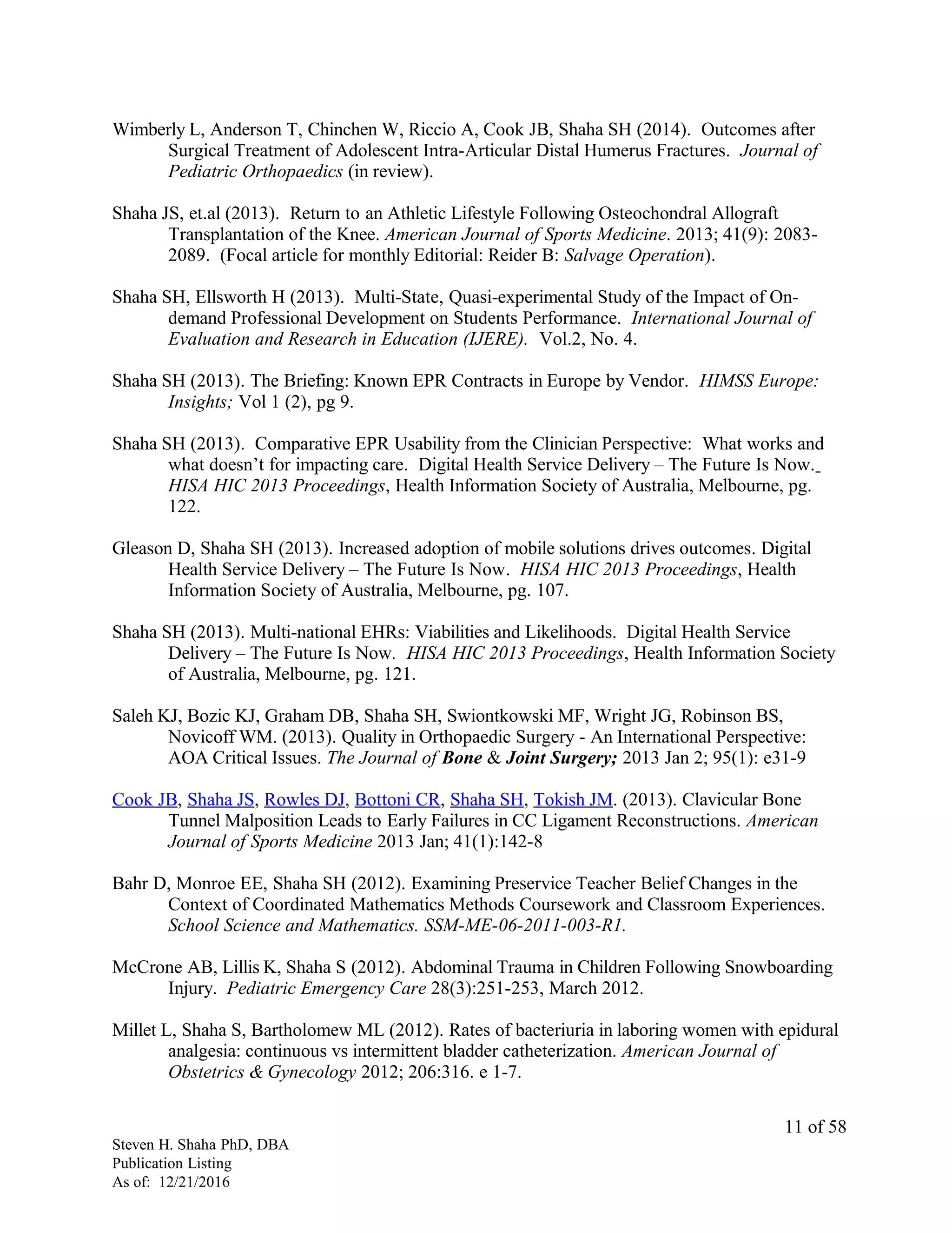 Wimberly L, Anderson T, Chinchen W, Riccio A, Cook JB, Shaha SH (2014). Outcomes after
Surgical Treatment of Adolescent Intra-Articular Distal Humerus Fractures. Journal of
Pediatric Orthopaedics (in review).
Shaha JS, et.al (2013). Return to an Athletic Lifestyle Following Osteochondral Allograft
Transplantation of the Knee. American Journal of Sports Medicine. 2013; 41(9): 2083-
2089. (Focal article for monthly Editorial: Reider B: Salvage Operation).
Shaha SH, Ellsworth H (2013). Multi-State, Quasi-experimental Study of the Impact of On-
demand Professional Development on Students Performance. International Journal of
Evaluation and Research in Education (IJERE). Vol.2, No. 4.
Shaha SH (2013). The Briefing: Known EPR Contracts in Europe by Vendor. HIMSS Europe:
Insights; Vol 1 (2), pg 9.
Shaha SH (2013). Comparative EPR Usability from the Clinician Perspective: What works and
what doesn’t for impacting care. Digital Health Service Delivery – The Future Is Now.
HISA HIC 2013 Proceedings, Health Information Society of Australia, Melbourne, pg.
122.
Gleason D, Shaha SH (2013). Increased adoption of mobile solutions drives outcomes. Digital
Health Service Delivery – The Future Is Now. HISA HIC 2013 Proceedings, Health
Information Society of Australia, Melbourne, pg. 107.
Shaha SH (2013). Multi-national EHRs: Viabilities and Likelihoods. Digital Health Service
Delivery – The Future Is Now. HISA HIC 2013 Proceedings, Health Information Society
of Australia, Melbourne, pg. 121.
Saleh KJ, Bozic KJ, Graham DB, Shaha SH, Swiontkowski MF, Wright JG, Robinson BS,
Novicoff WM. (2013). Quality in Orthopaedic Surgery - An International Perspective:
AOA Critical Issues. The Journal of Bone & Joint Surgery; 2013 Jan 2; 95(1): e31-9
Cook JB, Shaha JS, Rowles DJ, Bottoni CR, Shaha SH, Tokish JM. (2013). Clavicular Bone
Tunnel Malposition Leads to Early Failures in CC Ligament Reconstructions. American
Journal of Sports Medicine 2013 Jan; 41(1):142-8
Bahr D, Monroe EE, Shaha SH (2012). Examining Preservice Teacher Belief Changes in the
Context of Coordinated Mathematics Methods Coursework and Classroom Experiences.
School Science and Mathematics. SSM-ME-06-2011-003-R1.
McCrone AB, Lillis K, Shaha S (2012). Abdominal Trauma in Children Following Snowboarding
Injury. Pediatric Emergency Care 28(3):251-253, March 2012.
Millet L, Shaha S, Bartholomew ML (2012). Rates of bacteriuria in laboring women with epidural
analgesia: continuous vs intermittent bladder catheterization. American Journal of
Obstetrics & Gynecology 2012; 206:316. e 1-7.
Steven H. Shaha PhD, DBA
Publication Listing
As of: 12/21/2016
11 of 58
 