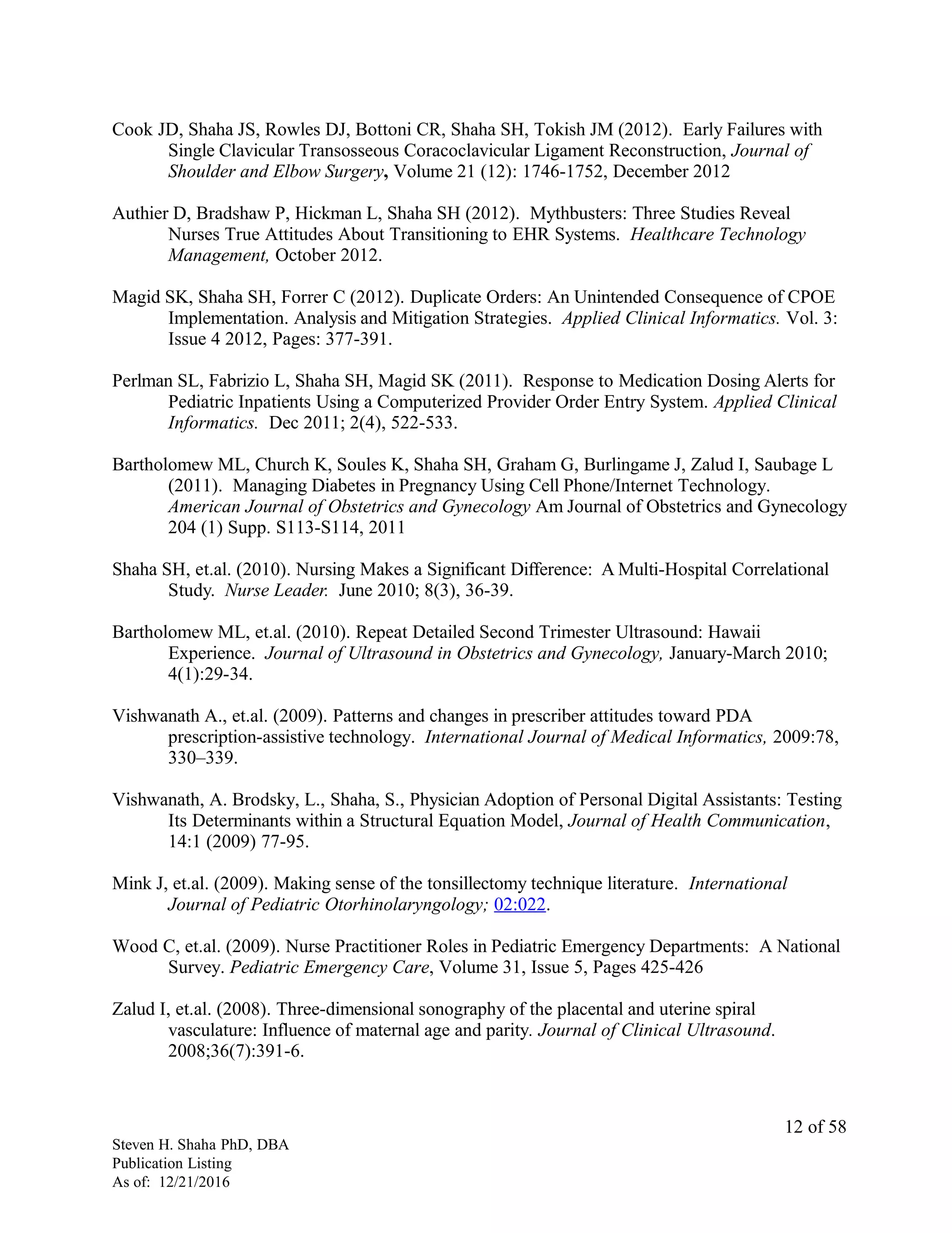 Cook JD, Shaha JS, Rowles DJ, Bottoni CR, Shaha SH, Tokish JM (2012). Early Failures with
Single Clavicular Transosseous Coracoclavicular Ligament Reconstruction, Journal of
Shoulder and Elbow Surgery, Volume 21 (12): 1746-1752, December 2012
Authier D, Bradshaw P, Hickman L, Shaha SH (2012). Mythbusters: Three Studies Reveal
Nurses True Attitudes About Transitioning to EHR Systems. Healthcare Technology
Management, October 2012.
Magid SK, Shaha SH, Forrer C (2012). Duplicate Orders: An Unintended Consequence of CPOE
Implementation. Analysis and Mitigation Strategies. Applied Clinical Informatics. Vol. 3:
Issue 4 2012, Pages: 377-391.
Perlman SL, Fabrizio L, Shaha SH, Magid SK (2011). Response to Medication Dosing Alerts for
Pediatric Inpatients Using a Computerized Provider Order Entry System. Applied Clinical
Informatics. Dec 2011; 2(4), 522-533.
Bartholomew ML, Church K, Soules K, Shaha SH, Graham G, Burlingame J, Zalud I, Saubage L
(2011). Managing Diabetes in Pregnancy Using Cell Phone/Internet Technology.
American Journal of Obstetrics and Gynecology Am Journal of Obstetrics and Gynecology
204 (1) Supp. S113-S114, 2011
Shaha SH, et.al. (2010). Nursing Makes a Significant Difference: A Multi-Hospital Correlational
Study. Nurse Leader. June 2010; 8(3), 36-39.
Bartholomew ML, et.al. (2010). Repeat Detailed Second Trimester Ultrasound: Hawaii
Experience. Journal of Ultrasound in Obstetrics and Gynecology, January-March 2010;
4(1):29-34.
Vishwanath A., et.al. (2009). Patterns and changes in prescriber attitudes toward PDA
prescription-assistive technology. International Journal of Medical Informatics, 2009:78,
330–339.
Vishwanath, A. Brodsky, L., Shaha, S., Physician Adoption of Personal Digital Assistants: Testing
Its Determinants within a Structural Equation Model, Journal of Health Communication,
14:1 (2009) 77-95.
Mink J, et.al. (2009). Making sense of the tonsillectomy technique literature. International
Journal of Pediatric Otorhinolaryngology; 02:022.
Wood C, et.al. (2009). Nurse Practitioner Roles in Pediatric Emergency Departments: A National
Survey. Pediatric Emergency Care, Volume 31, Issue 5, Pages 425-426
Zalud I, et.al. (2008). Three-dimensional sonography of the placental and uterine spiral
vasculature: Influence of maternal age and parity. Journal of Clinical Ultrasound.
2008;36(7):391-6.
Steven H. Shaha PhD, DBA
Publication Listing
As of: 12/21/2016
12 of 58
 